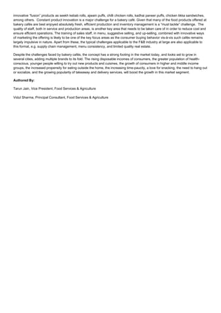 innovative “fusion” products as seekh kebab rolls, ajwain puffs, chilli chicken rolls, kadhai paneer puffs, chicken tikka sandwiches,
among others. Constant product innovation is a major challenge for a bakery café. Given that many of the food products offered at
bakery cafés are best enjoyed absolutely fresh, efficient production and inventory management is a “must tackle” challenge. The
quality of staff, both in service and production areas, is another key area that needs to be taken care of in order to reduce cost and
ensure efficient operations. The training of sales staff, in menu, suggestive selling, and up-selling, combined with innovative ways
of marketing the offering is likely to be one of the key focus areas as the consumer buying behavior vis-à-vis such cafés remains
largely impulsive in nature. Apart from these, the typical challenges applicable to the F&B industry at large are also applicable to
this format, e.g. supply chain management, menu consistency, and limited quality real estate.
Despite the challenges faced by bakery cafés, the concept has a strong footing in the market today, and looks set to grow in
several cities, adding multiple brands to its fold. The rising disposable incomes of consumers, the greater population of health-
conscious, younger people willing to try out new products and cuisines, the growth of consumers in higher and middle income
groups, the increased propensity for eating outside the home, the increasing time-paucity, a love for snacking, the need to hang out
or socialize, and the growing popularity of takeaway and delivery services, will boost the growth in this market segment.
Authored By:
Tarun Jain, Vice President, Food Services & Agriculture
Vidul Sharma, Principal Consultant, Food Services & Agriculture
 