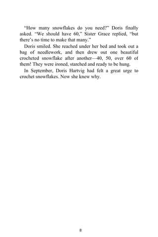 “How many snowflakes do you need?” Doris finally
asked. “We should have 60,” Sister Grace replied, “but
there’s no time to make that many.”
Doris smiled. She reached under her bed and took out a
bag of needlework, and then drew out one beautiful
crocheted snowflake after another—40, 50, over 60 of
them! They were ironed, starched and ready to be hung.
In September, Doris Hartvig had felt a great urge to
crochet snowflakes. Now she knew why.
8
 