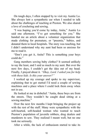 On tough days, I often stopped by to visit my Auntie Lo.
She always lent a sympathetic ear when I needed to talk
about the challenges of teaching at Preston. We also shared
a love of crocheting and sewing.
“I was hoping you’d come by today, Anita,” Auntie Lo
said one afternoon. “I’ve got something for you.” She
handed me an article about a volunteer organization that
made clothing for premature, or “preemie,” babies, and
donated them to local hospitals. The story was touching, but
I didn’t understand why my aunt had been so anxious for
me to read it.
“Don’t you get it, Anita? This is something your boys
could do.”
Gang members sewing baby clothes? It seemed unlikely
to say the least, and I said as much to my aunt. But over the
next few days, I couldn’t get the idea out of my head.
Finally, I prayed about it. “Okay, Lord. I asked you for help
with these kids. Is this your answer?”
I worked up my courage and spoke to my supervisor,
explaining that to get started I’d need a couple of sewing
machines and a place where I could lock them away when
not in use.
He looked at me in disbelief. “Anita, these boys are from
the streets. They wouldn’t be caught dead sitting at a
sewing machine.”
Over the next few months I kept bringing the project up
with the rest of the staff. Many were sympathetic with the
soft-hearted, soft-headed woman who wanted to teach
Preston’s population of juvenile robbers, drug dealers and
murderers to sew. They realized I meant well, but no one
took me seriously.
After a while, the lack of enthusiasm started to take its
10
 