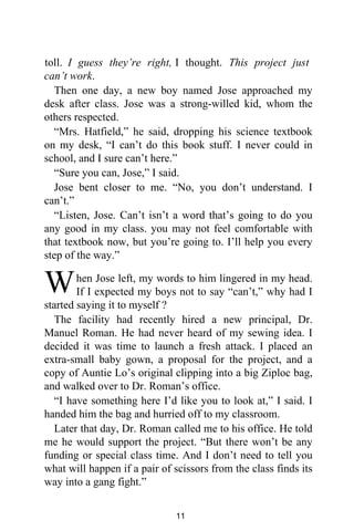 toll. I guess they’re right, I thought. This project just
can’t work.
Then one day, a new boy named Jose approached my
desk after class. Jose was a strong-willed kid, whom the
others respected.
“Mrs. Hatfield,” he said, dropping his science textbook
on my desk, “I can’t do this book stuff. I never could in
school, and I sure can’t here.”
“Sure you can, Jose,” I said.
Jose bent closer to me. “No, you don’t understand. I
can’t.”
“Listen, Jose. Can’t isn’t a word that’s going to do you
any good in my class. you may not feel comfortable with
that textbook now, but you’re going to. I’ll help you every
step of the way.”
hen Jose left, my words to him lingered in my head.
If I expected my boys not to say “can’t,” why had I
started saying it to myself ?
The facility had recently hired a new principal, Dr.
Manuel Roman. He had never heard of my sewing idea. I
decided it was time to launch a fresh attack. I placed an
extra-small baby gown, a proposal for the project, and a
copy of Auntie Lo’s original clipping into a big Ziploc bag,
and walked over to Dr. Roman’s office.
“I have something here I’d like you to look at,” I said. I
handed him the bag and hurried off to my classroom.
Later that day, Dr. Roman called me to his office. He told
me he would support the project. “But there won’t be any
funding or special class time. And I don’t need to tell you
what will happen if a pair of scissors from the class finds its
way into a gang fight.”
W
11
 
