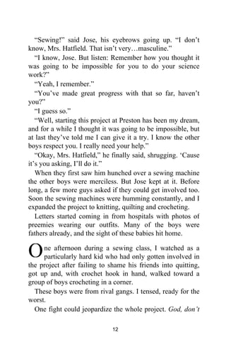 “Sewing!” said Jose, his eyebrows going up. “I don’t
know, Mrs. Hatfield. That isn’t very…masculine.”
“I know, Jose. But listen: Remember how you thought it
was going to be impossible for you to do your science
work?”
“Yeah, I remember.”
“You’ve made great progress with that so far, haven’t
you?”
“I guess so.”
“Well, starting this project at Preston has been my dream,
and for a while I thought it was going to be impossible, but
at last they’ve told me I can give it a try. I know the other
boys respect you. I really need your help.”
“Okay, Mrs. Hatfield,” he finally said, shrugging. ‘Cause
it’s you asking, I’ll do it.”
When they first saw him hunched over a sewing machine
the other boys were merciless. But Jose kept at it. Before
long, a few more guys asked if they could get involved too.
Soon the sewing machines were humming constantly, and I
expanded the project to knitting, quilting and crocheting.
Letters started coming in from hospitals with photos of
preemies wearing our outfits. Many of the boys were
fathers already, and the sight of these babies hit home.
ne afternoon during a sewing class, I watched as a
particularly hard kid who had only gotten involved in
the project after failing to shame his friends into quitting,
got up and, with crochet hook in hand, walked toward a
group of boys crocheting in a corner.
These boys were from rival gangs. I tensed, ready for the
worst.
One fight could jeopardize the whole project. God, don’t
O
12
 