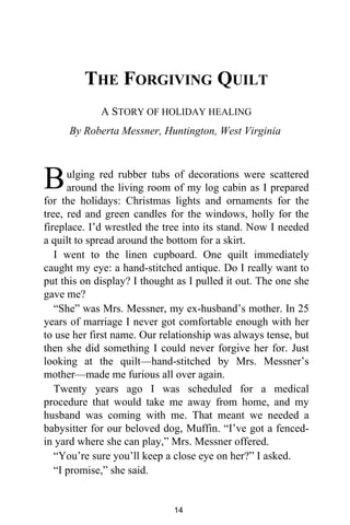 THE FORGIVING QUILT
A STORY OF HOLIDAY HEALING
By Roberta Messner, Huntington, West Virginia
ulging red rubber tubs of decorations were scattered
around the living room of my log cabin as I prepared
for the holidays: Christmas lights and ornaments for the
tree, red and green candles for the windows, holly for the
fireplace. I’d wrestled the tree into its stand. Now I needed
a quilt to spread around the bottom for a skirt.
I went to the linen cupboard. One quilt immediately
caught my eye: a hand-stitched antique. Do I really want to
put this on display? I thought as I pulled it out. The one she
gave me?
“She” was Mrs. Messner, my ex-husband’s mother. In 25
years of marriage I never got comfortable enough with her
to use her first name. Our relationship was always tense, but
then she did something I could never forgive her for. Just
looking at the quilt—hand-stitched by Mrs. Messner’s
mother—made me furious all over again.
Twenty years ago I was scheduled for a medical
procedure that would take me away from home, and my
husband was coming with me. That meant we needed a
babysitter for our beloved dog, Muffin. “I’ve got a fenced-
in yard where she can play,” Mrs. Messner offered.
“You’re sure you’ll keep a close eye on her?” I asked.
“I promise,” she said.
B
14
 