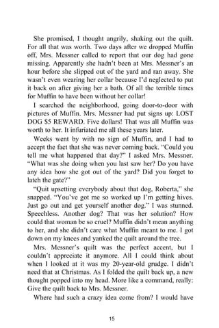 She promised, I thought angrily, shaking out the quilt.
For all that was worth. Two days after we dropped Muffin
off, Mrs. Messner called to report that our dog had gone
missing. Apparently she hadn’t been at Mrs. Messner’s an
hour before she slipped out of the yard and ran away. She
wasn’t even wearing her collar because I’d neglected to put
it back on after giving her a bath. Of all the terrible times
for Muffin to have been without her collar!
I searched the neighborhood, going door-to-door with
pictures of Muffin. Mrs. Messner had put signs up: LOST
DOG $5 REWARD. Five dollars! That was all Muffin was
worth to her. It infuriated me all these years later.
Weeks went by with no sign of Muffin, and I had to
accept the fact that she was never coming back. “Could you
tell me what happened that day?” I asked Mrs. Messner.
“What was she doing when you last saw her? Do you have
any idea how she got out of the yard? Did you forget to
latch the gate?”
“Quit upsetting everybody about that dog, Roberta,” she
snapped. “You’ve got me so worked up I’m getting hives.
Just go out and get yourself another dog.” I was stunned.
Speechless. Another dog? That was her solution? How
could that woman be so cruel? Muffin didn’t mean anything
to her, and she didn’t care what Muffin meant to me. I got
down on my knees and yanked the quilt around the tree.
Mrs. Messner’s quilt was the perfect accent, but I
couldn’t appreciate it anymore. All I could think about
when I looked at it was my 20-year-old grudge. I didn’t
need that at Christmas. As I folded the quilt back up, a new
thought popped into my head. More like a command, really:
Give the quilt back to Mrs. Messner.
Where had such a crazy idea come from? I would have
15
 