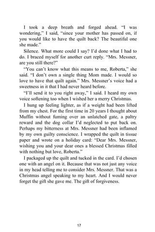 I took a deep breath and forged ahead. “I was
wondering,” I said, “since your mother has passed on, if
you would like to have the quilt back? The beautiful one
she made.”
Silence. What more could I say? I’d done what I had to
do. I braced myself for another curt reply. “Mrs. Messner,
are you still there?”
“You can’t know what this means to me, Roberta,” she
said. “I don’t own a single thing Mom made. I would so
love to have that quilt again.” Mrs. Messner’s voice had a
sweetness in it that I had never heard before.
“I’ll send it to you right away,” I said. I heard my own
voice softening too when I wished her a merry Christmas.
I hung up feeling lighter, as if a weight had been lifted
from my chest. For the first time in 20 years I thought about
Muffin without fuming over an unlatched gate, a paltry
reward and the dog collar I’d neglected to put back on.
Perhaps my bitterness at Mrs. Messner had been inflamed
by my own guilty conscience. I wrapped the quilt in tissue
paper and wrote on a holiday card: “Dear Mrs. Messner,
wishing you and your dear ones a blessed Christmas filled
with nothing but love, Roberta.”
I packaged up the quilt and tucked in the card. I’d chosen
one with an angel on it. Because that was not just any voice
in my head telling me to consider Mrs. Messner. That was a
Christmas angel speaking to my heart. And I would never
forget the gift she gave me. The gift of forgiveness.
17
 