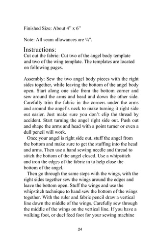 Finished Size: About 4” x 6”
Note: All seam allowances are ¼”.
Instructions:
Cut out the fabric: Cut two of the angel body template
and two of the wing template. The templates are located
on following pages.
Assembly: Sew the two angel body pieces with the right
sides together, while leaving the bottom of the angel body
open. Start along one side from the bottom corner and
sew around the arms and head and down the other side.
Carefully trim the fabric in the corners under the arms
and around the angel’s neck to make turning it right side
out easier. Just make sure you don’t clip the thread by
accident. Start turning the angel right side out. Push out
and shape the arms and head with a point turner or even a
dull pencil will work.
Once your angel is right side out, stuff the angel from
the bottom and make sure to get the stuffing into the head
and arms. Then use a hand sewing needle and thread to
stitch the bottom of the angel closed. Use a whipstitch
and iron the edges of the fabric in to help close the
bottom of the angel.
Then go through the same steps with the wings, with the
right sides together sew the wings around the edges and
leave the bottom open. Stuff the wings and use the
whipstitch technique to hand sew the bottom of the wings
together. With the ruler and fabric pencil draw a vertical
line down the middle of the wings. Carefully sew through
the middle of the wings on the vertical line. If you have a
walking foot, or duel feed foot for your sewing machine
24
 