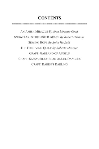 CONTENTS
AN AMISH MIRACLE By Joan Liberato Coad
SNOWFLAKES FOR SISTER GRACE By Robert Hawkins
SEWING HOPE By Anita Hatfield
THE FORGIVING QUILT By Roberta Messner
CRAFT: GARLAND OF ANGELS
CRAFT: SASSY, SILKY BEAD ANGEL DANGLES
CRAFT: KAREN’S DARLING
 