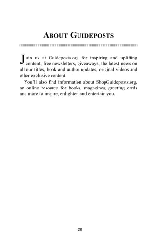 ABOUT GUIDEPOSTS
oin us at Guideposts.org for inspiring and uplifting
content, free newsletters, giveaways, the latest news on
all our titles, book and author updates, original videos and
other exclusive content.
You’ll also find information about ShopGuideposts.org,
an online resource for books, magazines, greeting cards
and more to inspire, enlighten and entertain you.
J
28
 