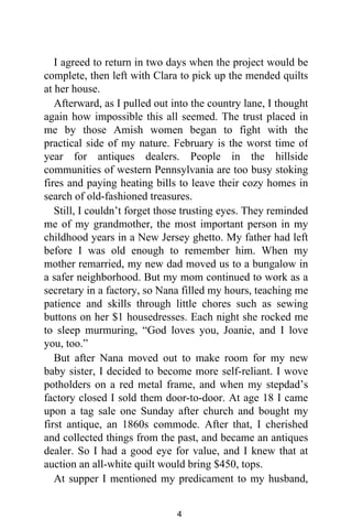I agreed to return in two days when the project would be
complete, then left with Clara to pick up the mended quilts
at her house.
Afterward, as I pulled out into the country lane, I thought
again how impossible this all seemed. The trust placed in
me by those Amish women began to fight with the
practical side of my nature. February is the worst time of
year for antiques dealers. People in the hillside
communities of western Pennsylvania are too busy stoking
fires and paying heating bills to leave their cozy homes in
search of old-fashioned treasures.
Still, I couldn’t forget those trusting eyes. They reminded
me of my grandmother, the most important person in my
childhood years in a New Jersey ghetto. My father had left
before I was old enough to remember him. When my
mother remarried, my new dad moved us to a bungalow in
a safer neighborhood. But my mom continued to work as a
secretary in a factory, so Nana filled my hours, teaching me
patience and skills through little chores such as sewing
buttons on her $1 housedresses. Each night she rocked me
to sleep murmuring, “God loves you, Joanie, and I love
you, too.”
But after Nana moved out to make room for my new
baby sister, I decided to become more self-reliant. I wove
potholders on a red metal frame, and when my stepdad’s
factory closed I sold them door-to-door. At age 18 I came
upon a tag sale one Sunday after church and bought my
first antique, an 1860s commode. After that, I cherished
and collected things from the past, and became an antiques
dealer. So I had a good eye for value, and I knew that at
auction an all-white quilt would bring $450, tops.
At supper I mentioned my predicament to my husband,
4
 