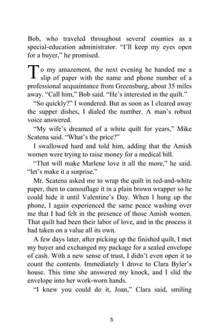 Bob, who traveled throughout several counties as a
special-education administrator. “I’ll keep my eyes open
for a buyer,” he promised.
o my amazement, the next evening he handed me a
slip of paper with the name and phone number of a
professional acquaintance from Greensburg, about 35 miles
away. “Call him,” Bob said. “He’s interested in the quilt.”
“So quickly?” I wondered. But as soon as I cleared away
the supper dishes, I dialed the number. A man’s robust
voice answered.
“My wife’s dreamed of a white quilt for years,” Mike
Scatena said. “What’s the price?”
I swallowed hard and told him, adding that the Amish
women were trying to raise money for a medical bill.
“That will make Marlene love it all the more,” he said.
“let’s make it a surprise.”
Mr. Scatena asked me to wrap the quilt in red-and-white
paper, then to camouflage it in a plain brown wrapper so he
could hide it until Valentine’s Day. When I hung up the
phone, I again experienced the same peace washing over
me that I had felt in the presence of those Amish women.
That quilt had been their labor of love, and in the process it
had taken on a value all its own.
A few days later, after picking up the finished quilt, I met
my buyer and exchanged my package for a sealed envelope
of cash. With a new sense of trust, I didn’t even open it to
count the contents. Immediately I drove to Clara Byler’s
house. This time she answered my knock, and I slid the
envelope into her work-worn hands.
“I knew you could do it, Joan,” Clara said, smiling
T
5
 