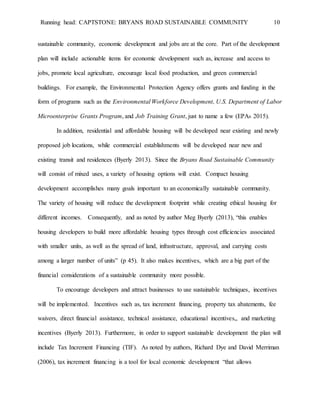 Running head: CAPTSTONE: BRYANS ROAD SUSTAINABLE COMMUNITY 10
sustainable community, economic development and jobs are at the core. Part of the development
plan will include actionable items for economic development such as, increase and access to
jobs, promote local agriculture, encourage local food production, and green commercial
buildings. For example, the Environmental Protection Agency offers grants and funding in the
form of programs such as the Environmental Workforce Development, U.S. Department of Labor
Microenterprise Grants Program, and Job Training Grant, just to name a few (EPA6 2015).
In addition, residential and affordable housing will be developed near existing and newly
proposed job locations, while commercial establishments will be developed near new and
existing transit and residences (Byerly 2013). Since the Bryans Road Sustainable Community
will consist of mixed uses, a variety of housing options will exist. Compact housing
development accomplishes many goals important to an economically sustainable community.
The variety of housing will reduce the development footprint while creating ethical housing for
different incomes. Consequently, and as noted by author Meg Byerly (2013), “this enables
housing developers to build more affordable housing types through cost efficiencies associated
with smaller units, as well as the spread of land, infrastructure, approval, and carrying costs
among a larger number of units” (p 45). It also makes incentives, which are a big part of the
financial considerations of a sustainable community more possible.
To encourage developers and attract businesses to use sustainable techniques, incentives
will be implemented. Incentives such as, tax increment financing, property tax abatements, fee
waivers, direct financial assistance, technical assistance, educational incentives,, and marketing
incentives (Byerly 2013). Furthermore, in order to support sustainable development the plan will
include Tax Increment Financing (TIF). As noted by authors, Richard Dye and David Merriman
(2006), tax increment financing is a tool for local economic development “that allows
 