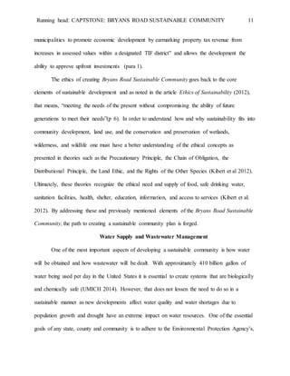 Running head: CAPTSTONE: BRYANS ROAD SUSTAINABLE COMMUNITY 11
municipalities to promote economic development by earmarking property tax revenue from
increases in assessed values within a designated TIF district” and allows the development the
ability to approve upfront investments (para 1).
The ethics of creating Bryans Road Sustainable Community goes back to the core
elements of sustainable development and as noted in the article Ethics of Sustainability (2012),
that means, “meeting the needs of the present without compromising the ability of future
generations to meet their needs”(p 6). In order to understand how and why sustainability fits into
community development, land use, and the conservation and preservation of wetlands,
wilderness, and wildlife one must have a better understanding of the ethical concepts as
presented in theories such as the Precautionary Principle, the Chain of Obligation, the
Distributional Principle, the Land Ethic, and the Rights of the Other Species (Kibert et al 2012).
Ultimately, these theories recognize the ethical need and supply of food, safe drinking water,
sanitation facilities, health, shelter, education, information, and access to services (Kibert et al.
2012). By addressing these and previously mentioned elements of the Bryans Road Sustainable
Community, the path to creating a sustainable community plan is forged.
Water Supply and Wastewater Management
One of the most important aspects of developing a sustainable community is how water
will be obtained and how wastewater will be dealt. With approximately 410 billion gallon of
water being used per day in the United States it is essential to create systems that are biologically
and chemically safe (UMICH 2014). However, that does not lessen the need to do so in a
sustainable manner as new developments affect water quality and water shortages due to
population growth and drought have an extreme impact on water resources. One of the essential
goals of any state, county and community is to adhere to the Environmental Protection Agency’s,
 