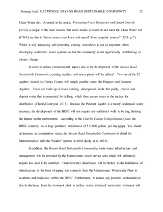 Running head: CAPTSTONE: BRYANS ROAD SUSTAINABLE COMMUNITY 12
Clean Water Act. As noted in the article, Protecting Water Resources with Smart Growth
(2014), a couple of the main reasons that some bodies of water do not meet the Clean Water Act
(CWA) are due to “storm sewer over-flows and run-off from nonpoint sources” (EPA¹ p 7).
Which is why improving and protecting existing watersheds is just as important when
developing sustainable water systems so that the community is not significantly contributing to
climate change.
In order to reduce environmental impact due to the development of the Bryans Road
Sustainable Community, existing aquifers and sewer plants will be utilized. Two out of the 52
aquifers located in Charles County will supply potable water, the Patapsco and Patuxent
Aquifers. These are made up of seven existing, underground wells that purify, reserve and
deposit water that is penetrated by drilling, which then pumps water to the surface for
distribution (CharlesCountymd 2013). Because the Patuxent aquifer is a mostly underused water
resource, the development of the BRSC will not require any additional wells to be dug, limiting
the impact on the environment. According to the Charles County Comprehensive plan, the
BRSC currently has a large permitted withdrawal of 513,000 gallons per day (gdp). Yet, should
an increase in consumption occur, the Bryans Road Sustainable Community is slated for
interconnection with the Waldorf systems in 2040 (Kelly et al. 2012).
In addition, the Bryans Road Sustainable Community, waste water infrastructure and
management will be provided by the Mattawoman sewer service area which will ultimately
require less land to be disturbed. Environmental disturbance will be limited to the installation of
infrastructure in the form of piping that connects from the Mattawoman Wastewater Plant to
residents and businesses within the BRSC. Furthermore, to reduce any potential contamination
due to discharge from the treatment plant to surface water, advanced wastewater treatment will
 
