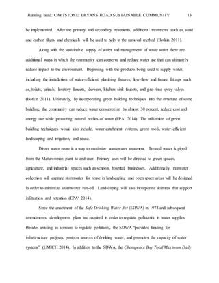 Running head: CAPTSTONE: BRYANS ROAD SUSTAINABLE COMMUNITY 13
be implemented. After the primary and secondary treatments, additional treatments such as, sand
and carbon filters and chemicals will be used to help in the removal method (Botkin 2011).
Along with the sustainable supply of water and management of waste water there are
additional ways in which the community can conserve and reduce water use that can ultimately
reduce impact to the environment. Beginning with the products being used to supply water,
including the installation of water-efficient plumbing fixtures, low-flow and fixture fittings such
as, toilets, urinals, lavatory faucets, showers, kitchen sink faucets, and pre-rinse spray valves
(Botkin 2011). Ultimately, by incorporating green building techniques into the structure of some
building, the community can reduce water consumption by almost 30 percent, reduce cost and
energy use while protecting natural bodies of water (EPA¹ 2014). The utilization of green
building techniques would also include, water catchment systems, green roofs, water-efficient
landscaping and irrigation, and reuse.
Direct water reuse is a way to maximize wastewater treatment. Treated water is piped
from the Mattawoman plant to end user. Primary uses will be directed to green spaces,
agriculture, and industrial spaces such as schools, hospital, businesses. Additionally, rainwater
collection will capture stormwater for reuse in landscaping and open space areas will be designed
in order to minimize stormwater run-off. Landscaping will also incorporate features that support
infiltration and retention (EPA¹ 2014).
Since the enactment of the Safe Drinking Water Act (SDWA) in 1974 and subsequent
amendments, development plans are required in order to regulate pollutants in water supplies.
Besides existing as a means to regulate pollutants, the SDWA “provides funding for
infrastructure projects, protects sources of drinking water, and promotes the capacity of water
systems” (UMICH 2014). In addition to the SDWA, the Chesapeake Bay Total Maximum Daily
 