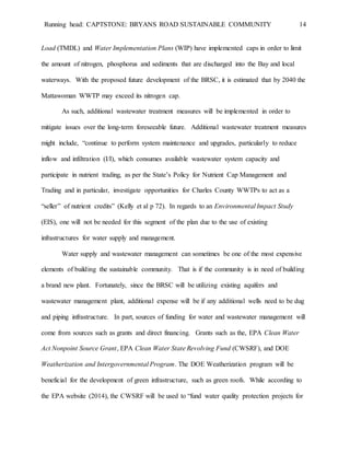 Running head: CAPTSTONE: BRYANS ROAD SUSTAINABLE COMMUNITY 14
Load (TMDL) and Water Implementation Plans (WIP) have implemented caps in order to limit
the amount of nitrogen, phosphorus and sediments that are discharged into the Bay and local
waterways. With the proposed future development of the BRSC, it is estimated that by 2040 the
Mattawoman WWTP may exceed its nitrogen cap.
As such, additional wastewater treatment measures will be implemented in order to
mitigate issues over the long-term foreseeable future. Additional wastewater treatment measures
might include, “continue to perform system maintenance and upgrades, particularly to reduce
inflow and infiltration (I/I), which consumes available wastewater system capacity and
participate in nutrient trading, as per the State’s Policy for Nutrient Cap Management and
Trading and in particular, investigate opportunities for Charles County WWTPs to act as a
“seller” of nutrient credits” (Kelly et al p 72). In regards to an Environmental Impact Study
(EIS), one will not be needed for this segment of the plan due to the use of existing
infrastructures for water supply and management.
Water supply and wastewater management can sometimes be one of the most expensive
elements of building the sustainable community. That is if the community is in need of building
a brand new plant. Fortunately, since the BRSC will be utilizing existing aquifers and
wastewater management plant, additional expense will be if any additional wells need to be dug
and piping infrastructure. In part, sources of funding for water and wastewater management will
come from sources such as grants and direct financing. Grants such as the, EPA Clean Water
Act Nonpoint Source Grant, EPA Clean Water State Revolving Fund (CWSRF), and DOE
Weatherization and Intergovernmental Program. The DOE Weatherization program will be
beneficial for the development of green infrastructure, such as green roofs. While according to
the EPA website (2014), the CWSRF will be used to “fund water quality protection projects for
 