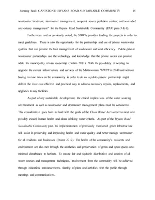 Running head: CAPTSTONE: BRYANS ROAD SUSTAINABLE COMMUNITY 15
wastewater treatment, stormwater management, nonpoint source pollution control, and watershed
and estuary management” for the Bryans Road Sustainable Community (EPA² para 5 & 6).
Furthermore and as previously noted, the SDWA provides funding for projects in order to
meet guidelines. There is also the opportunity for the partnership and use of private wastewater
systems that can provide the best management of wastewater and cost efficiency. Public-private
wastewater partnerships use the technology and knowledge that the private sector can provide
while the municipality retains ownership (Botkin 2011). With the possibility of needing to
upgrade the current infrastructure and services of the Mattawoman WWTP in 2040 and without
having to raise taxes on the community in order to do so, a public-private partnership might
deliver the most cost effective and practical way to address necessary repairs, replacements, and
upgrades to any facilities.
As part of any sustainable development, the ethical implications of the water sourcing
and treatment as well as wastewater and stormwater management plans must be considered.
This consideration goes hand in hand with the goals of the Clean Water Act’s order to meet and
possibly exceed human health and clean drinking water criteria. As part of the Bryans Road
Sustainable Community plan, the implementation of previously mentioned green infrastructure
will assist in preserving and improving health and water quality and better manage stormwater
for all residents and businesses (Stoner 2012). The health of the community’s residents and
environment are also met through the aesthetics and preservation of green and open spaces and
minimal disturbance to habitats. To ensure fair and equitable distribution and location of all
water sources and management techniques, involvement from the community will be achieved
through education, announcements, sharing of plans and activities with the public through
meetings and communications.
 