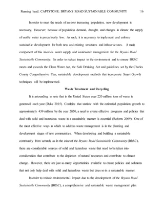 Running head: CAPTSTONE: BRYANS ROAD SUSTAINABLE COMMUNITY 16
In order to meet the needs of an ever increasing population, new development is
necessary. However, because of population demand, drought, and changes in climate the supply
of usable water is precariously low. As such, it is necessary to implement and enforce
sustainable development for both new and existing structures and infrastructures. A main
component of this involves water supply and wastewater management for the Bryans Road
Sustainable Community. In order to reduce impact to the environment and to ensure BRSC
meets and exceeds the Clean Water Act, the Safe Drinking Act and guidelines set by the Charles
County Comprehensive Plan, sustainable development methods that incorporate Smart Growth
techniques will be implemented.
Waste Treatment and Recycling
It is astounding to note that in the United States over 220 million tons of waste is
generated each year (Duke 2015). Combine that statistic with the estimated population growth to
approximately 439 million by the year 2050, a need to create effective programs and policies that
deal with solid and hazardous waste in a sustainable manner is essential (Roberts 2009). One of
the most effective ways in which to address waste management is in the planning and
development stages of new communities. When developing and building a sustainable
community from scratch, as in the case of the Bryans Road Sustainable Community (BRSC),
there are considerable sources of solid and hazardous waste that need to be taken into
consideration that contribute to the depletion of natural resources and contribute to climate
change. However, there are just as many opportunities available to create policies and solutions
that not only help deal with solid and hazardous waste but does so in a sustainable manner.
In order to reduce environmental impact due to the development of the Bryans Road
Sustainable Community (BRSC), a comprehensive and sustainable waste management plan
 