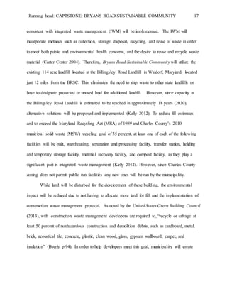 Running head: CAPTSTONE: BRYANS ROAD SUSTAINABLE COMMUNITY 17
consistent with integrated waste management (IWM) will be implemented. The IWM will
incorporate methods such as collection, storage, disposal, recycling, and reuse of waste in order
to meet both public and environmental health concerns, and the desire to reuse and recycle waste
material (Carter Center 2004). Therefore, Bryans Road Sustainable Community will utilize the
existing 114 acre landfill located at the Billingsley Road Landfill in Waldorf, Maryland, located
just 12 miles from the BRSC. This eliminates the need to ship waste to other state landfills or
have to designate protected or unused land for additional landfill. However, since capacity at
the Billingsley Road Landfill is estimated to be reached in approximately 18 years (2030),
alternative solutions will be proposed and implemented (Kelly 2012). To reduce fill estimates
and to exceed the Maryland Recycling Act (MRA) of 1989 and Charles County’s 2010
municipal solid waste (MSW) recycling goal of 35 percent, at least one of each of the following
facilities will be built, warehousing, separation and processing facility, transfer station, holding
and temporary storage facility, material recovery facility, and compost facility, as they play a
significant part in integrated waste management (Kelly 2012). However, since Charles County
zoning does not permit public run facilities any new ones will be run by the municipality.
While land will be disturbed for the development of these building, the environmental
impact will be reduced due to not having to allocate more land for fill and the implementation of
construction waste management protocol. As noted by the United States Green Building Council
(2013), with construction waste management developers are required to, “recycle or salvage at
least 50 percent of nonhazardous construction and demolition debris, such as cardboard, metal,
brick, acoustical tile, concrete, plastic, clean wood, glass, gypsum wallboard, carpet, and
insulation” (Byerly p 94). In order to help developers meet this goal, municipality will create
 