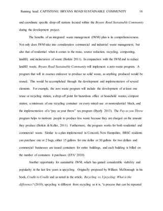 Running head: CAPTSTONE: BRYANS ROAD SUSTAINABLE COMMUNITY 18
and coordinate specific drop-off stations located within the Bryans Road Sustainable Community
during the development project.
The benefits of an integrated waste management (IWM) plan is its comprehensiveness.
Not only does IWM take into consideration commercial and industrial waste management, but
also that of residential when it comes to the reuse, source reduction, recycling, composting,
landfill, and incineration of waste (Botkin 2011). In conjunction with the IWM and to reduce
landfill waste, Bryans Road Sustainable Community will implement a zero-waste program. A
program that will in essence endeavor to produce no solid waste, as anything produced would be
reused. This would be accomplished through the development and implementation of several
elements. For example, the zero waste program will include the development of at least one
reuse or recycling station, a drop-off point for hazardous office or household wastes, compost
station, a minimum of one recycling container on every mixed-use or nonresidential block, and
the implementation of a “pay as your throw” tax program (Byerly 2013). The Pay as you Throw
program helps to motivate people to produce less waste because they are charged on the amount
they produce (Botkin & Keller, 2011). Furthermore, the program works for both residential and
commercial waste. Similar to a plan implemented in Concord, New Hampshire, BRSC residents
can purchase one or 2 bags, either 15 gallons for one dollar or 30 gallons for two dollars and
commercial businesses are issued containers for entire buildings, and each building is billed on
the number of containers it purchases (EPA³ 2010).
Another opportunity for sustainable IWM, which has gained considerable visibility and
popularity in the last few years is upcycling. Originally proposed by William McDonough in his
book, Cradle to Cradle and as noted in the article, Recycling vs. Upcycling: What is the
difference? (2010), upcycling is different from recycling as it is, “a process that can be repeated
 