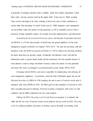 Running head: CAPTSTONE: BRYANS ROAD SUSTAINABLE COMMUNITY 19
in perpetuity of returning materials back to a pliable, usable form without degradation to their
latent value—moving resources back up the supply chain” (Caine para 3). While recycling
“takes an item and targets it for reuse, returning it back to the cycle of daily contribution to
society rather than discarding it to trash” (Caine para 2). While integrated waste management
can successfully reduce the amount of waste generated as well as sustainably process what is
produced, creating sustainable policies are essential for proper implementation and enforcement.
As noted by the Environmental Protection Agency, the Resource Conservation Recovery
Act (RCRA) “is a US law that provides, in broad terms, the general guidelines for the waste
management program envisioned by Congress” (EPA 2015). The main law governing solid and
hazardous waste, the RCRA was passed on October 21, 1976 to “address the increasing problems
the nation faced from our growing volume of municipal and industrial waste” and with the
fundamental goals to, protect human health and the environment from the potential hazards of
waste disposal, conserve energy and natural resources, reduce the amount of waste generated,
and ensure that wastes are managed in an environmentally-sound manner (EPA4 2014).
In keeping with the RCRA, each state is responsible for implementing and enforcing all
waste management regulations. As previously noted, the State of Maryland signed into law the
Maryland Recycling Act (MRA) in 1989, requiring the state to meet a 15 percent recycle goal of
municipal solid waste (MSW) by 1994. The MRA goal was then amended to 35 percent in 2010.
Since exceeding that goal by achieving 39 percent recycling of municipal solid waste, it is with
confidence that the BRSC implements the zero waste program.
Utilizing the EPA’s Recycling on the Go and Wastewise programs it is estimated that
within the first few years 70 percent recycle can be achieved and zero waste by 2030. Recycling
on the Go, addresses pollution prevention in locations open to the public by providing easily
 