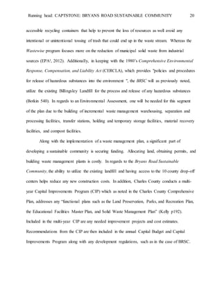 Running head: CAPTSTONE: BRYANS ROAD SUSTAINABLE COMMUNITY 20
accessible recycling containers that help to prevent the loss of resources as well avoid any
intentional or unintentional tossing of trash that could end up in the waste stream. Whereas the
Wastewise program focuses more on the reduction of municipal solid waste from industrial
sources (EPA², 2012). Additionally, in keeping with the 1980’s Comprehensive Environmental
Response, Compensation, and Liability Act (CERCLA), which provides "policies and procedures
for release of hazardous substances into the environment ", the BRSC will as previously noted,
utilize the existing Billingsley Landfill for the process and release of any hazardous substances
(Botkin 540). In regards to an Environmental Assessment, one will be needed for this segment
of the plan due to the building of incremental waste management warehousing, separation and
processing facilities, transfer stations, holding and temporary storage facilities, material recovery
facilities, and compost facilities.
Along with the implementation of a waste management plan, a significant part of
developing a sustainable community is securing funding. Allocating land, obtaining permits, and
building waste management plants is costly. In regards to the Bryans Road Sustainable
Community, the ability to utilize the existing landfill and having access to the 10 county drop-off
centers helps reduce any new construction costs. In addition, Charles County conducts a multi-
year Capital Improvements Program (CIP) which as noted in the Charles County Comprehensive
Plan, addresses any “functional plans such as the Land Preservation, Parks, and Recreation Plan,
the Educational Facilities Master Plan, and Solid Waste Management Plan” (Kelly p192).
Included in the multi-year CIP are any needed improvement projects and cost estimates.
Recommendations from the CIP are then included in the annual Capital Budget and Capital
Improvements Program along with any development regulations, such as in the case of BRSC.
 