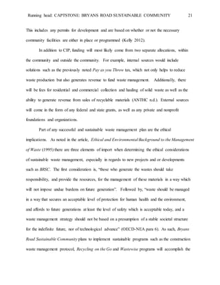 Running head: CAPTSTONE: BRYANS ROAD SUSTAINABLE COMMUNITY 21
This includes any permits for development and are based on whether or not the necessary
community facilities are either in place or programmed (Kelly 2012).
In addition to CIP, funding will most likely come from two separate allocations, within
the community and outside the community. For example, internal sources would include
solutions such as the previously noted Pay as you Throw tax, which not only helps to reduce
waste production but also generates revenue to fund waste management. Additionally, there
will be fees for residential and commercial collection and hauling of solid waste as well as the
ability to generate revenue from sales of recyclable materials (ANTHC n.d.). External sources
will come in the form of any federal and state grants, as well as any private and nonprofit
foundations and organizations.
Part of any successful and sustainable waste management plan are the ethical
implications. As noted in the article, Ethical and Environmental Background to the Management
of Waste (1995) there are three elements of import when determining the ethical considerations
of sustainable waste management, especially in regards to new projects and or developments
such as BRSC. The first consideration is, “those who generate the wastes should take
responsibility, and provide the resources, for the management of these materials in a way which
will not impose undue burdens on future generation”. Followed by, “waste should be managed
in a way that secures an acceptable level of protection for human health and the environment,
and affords to future generations at least the level of safety which is acceptable today, and a
waste management strategy should not be based on a presumption of a stable societal structure
for the indefinite future, nor of technological advance” (OECD-NEA para 6). As such, Bryans
Road Sustainable Community plans to implement sustainable programs such as the construction
waste management protocol, Recycling on the Go and Wastewise programs will accomplish the
 