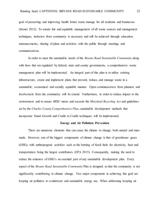 Running head: CAPTSTONE: BRYANS ROAD SUSTAINABLE COMMUNITY 22
goal of preserving and improving health better waste manage for all residents and businesses
(Stoner 2012). To ensure fair and equitable management of all waste sources and management
techniques, inclusion from community is necessary and will be achieved through education,
announcements, sharing of plans and activities with the public through meetings and
communications.
In order to meet the sustainable needs of the Bryans Road Sustainable Community along
with laws that are regulated by federal, state and county governments, a comprehensive waste
management plan will be implemented. An integral part of this plan is to utilize existing
infrastructure, create and implement plans that prevent, reduce, and manage waste in a
sustainable, economical and socially equitable manner. Open communication from planners and
involvement from the community will be crucial. Furthermore, in order to reduce impact to the
environment and to ensure BRSC meets and exceeds the Maryland Recycling Act and guidelines
set by the Charles County Comprehensive Plan, sustainable development methods that
incorporate Smart Growth and Cradle to Cradle techniques will be implemented.
Energy and Air Pollution Prevention
There are numerous elements that can cause the climate to change, both natural and man-
made. However, one of the biggest components of climate change is that of greenhouse gases
(GHG), with anthropogenic activities such as the burning of fossil fuels for electricity, heat and
transportation being the largest contributors (EPA 2015). Consequently, making the need to
reduce the emission of GHG’s an essential part of any sustainable development plan. Every
aspect of the Bryans Road Sustainable Community Plan is designed so that the community is not
significantly contributing to climate change. Two major components in achieving this goal are
keeping air pollution to a minimum and sustainable energy use. When addressing keeping air
 