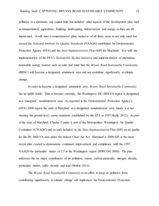 Running head: CAPTSTONE: BRYANS ROAD SUSTAINABLE COMMUNITY 23
pollution to a minimum one cannot help but included other aspects of the development plan such
as transportation, agriculture, building, landscaping, infrastructure and energy as they are all
intertwined. It will take a comprehensive plan, inclusive of all these areas to not only meet but
exceed the National Ambient Air Quality Standards (NAAQS) established by Environmental
Protection Agency (EPA) and the State Implementation Plan (SIP) for Maryland. It is with the
implementation of the EPA’s Sustainable Skyline Initiative and implementation of alternative,
renewable energy sources such as solar and wind that the Bryans Road Sustainable Community
(BRSC) will become a designated attainment area and not contribute significantly to climate
change.
In order to become a designated attainment area, Bryans Road Sustainable Community
has an uphill battle. That is because currently, the Washington DC-MD-VA region is designated
as a “marginal” nonattainment area. As reported in the Environmental Protection Agency’s
(EPA) 2008 report, the state of Maryland as a designated nonattainment area, means it is not
meeting the ground-level ozone standards established by the EPA in 1997 (Kelly 2012). As part
of the state of Maryland, Charles County is part of the Metropolitan Washington Air Quality
Committee (CWAQC) and as such included in the State Implementation Plan (SIP) on air quality
for the DC-MD-VA area under the federal Clean Air Act. Maryland’s 2008 SIP, is the most
recent plan created to demonstrate continued improvement and compliance with the 1997
NAAQS for particulate matter of 2.5 in the Washington region (MWCOG 2008). The plan
addresses the six major contributors of air pollution, ozone, carbon monoxide, nitrogen dioxide,
particulate matter, sulfur dioxide and lead (Botkin 2011).
The Bryans Road Sustainable Community in an effort to keep air pollution from
contributing significantly to climate change will implement the Environmental Protection
 
