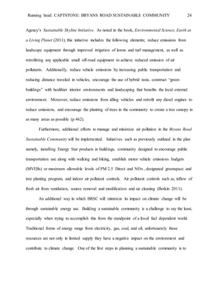 Running head: CAPTSTONE: BRYANS ROAD SUSTAINABLE COMMUNITY 24
Agency’s Sustainable Skyline Initiative. As noted in the book, Environmental Science, Earth as
a Living Planet (2011), this initiative includes the following elements; reduce emissions from
landscape equipment through improved irrigation of lawns and turf management, as well as
retrofitting any applicable small off-road equipment to achieve reduced emission of air
pollutants. Additionally, reduce vehicle emissions by increasing public transportation and
reducing distance traveled in vehicles, encourage the use of hybrid taxis, construct “green
buildings” with healthier interior environments and landscaping that benefits the local external
environment. Moreover, reduce emissions from idling vehicles and retrofit any diesel engines to
reduce emissions, and encourage the planting of trees in the community to create a tree canopy in
as many areas as possible (p 462).
Furthermore, additional efforts to manage and minimize air pollution in the Bryans Road
Sustainable Community will be implemented. Initiatives such as previously outlined in the plan
namely, installing Energy Star products in buildings, community designed to encourage public
transportation use along with walking and biking, establish motor vehicle emissions budgets
(MVEBs) or maximum allowable levels of PM 2.5 Direct and NOx , designated greenspace and
tree planting program, and indoor air pollutant controls. Air pollutant controls such as, inflow of
fresh air from ventilation, source removal and modification and air cleaning (Botkin 2011).
An additional way in which BRSC will minimize its impact on climate change will be
through sustainable energy use. Building a sustainable community is a challenge to say the least,
especially when trying to accomplish this from the standpoint of a fossil fuel dependent world.
Traditional forms of energy range from electricity, gas, coal, and oil, unfortunately those
resources are not only in limited supply they have a negative impact on the environment and
contribute to climate change. One of the first steps in planning a sustainable community is to
 
