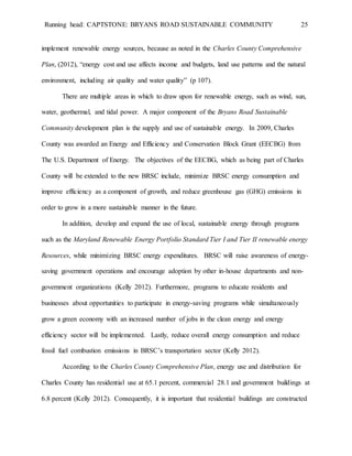 Running head: CAPTSTONE: BRYANS ROAD SUSTAINABLE COMMUNITY 25
implement renewable energy sources, because as noted in the Charles County Comprehensive
Plan, (2012), “energy cost and use affects income and budgets, land use patterns and the natural
environment, including air quality and water quality” (p 107).
There are multiple areas in which to draw upon for renewable energy, such as wind, sun,
water, geothermal, and tidal power. A major component of the Bryans Road Sustainable
Community development plan is the supply and use of sustainable energy. In 2009, Charles
County was awarded an Energy and Efficiency and Conservation Block Grant (EECBG) from
The U.S. Department of Energy. The objectives of the EECBG, which as being part of Charles
County will be extended to the new BRSC include, minimize BRSC energy consumption and
improve efficiency as a component of growth, and reduce greenhouse gas (GHG) emissions in
order to grow in a more sustainable manner in the future.
In addition, develop and expand the use of local, sustainable energy through programs
such as the Maryland Renewable Energy Portfolio Standard Tier I and Tier II renewable energy
Resources, while minimizing BRSC energy expenditures. BRSC will raise awareness of energy-
saving government operations and encourage adoption by other in-house departments and non-
government organizations (Kelly 2012). Furthermore, programs to educate residents and
businesses about opportunities to participate in energy-saving programs while simultaneously
grow a green economy with an increased number of jobs in the clean energy and energy
efficiency sector will be implemented. Lastly, reduce overall energy consumption and reduce
fossil fuel combustion emissions in BRSC’s transportation sector (Kelly 2012).
According to the Charles County Comprehensive Plan, energy use and distribution for
Charles County has residential use at 65.1 percent, commercial 28.1 and government buildings at
6.8 percent (Kelly 2012). Consequently, it is important that residential buildings are constructed
 