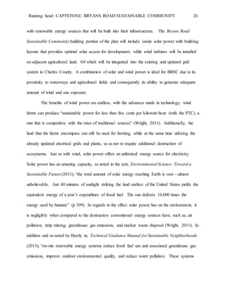 Running head: CAPTSTONE: BRYANS ROAD SUSTAINABLE COMMUNITY 26
with renewable energy sources that will be built into their infrastructure. The Bryans Road
Sustainable Community building portion of the plan will include onsite solar power with building
layouts that provides optimal solar access for development, while wind turbines will be installed
on adjacent agricultural land. Of which will be integrated into the existing and updated grid
system in Charles County. A combination of solar and wind power is ideal for BRSC due to its
proximity to waterways and agricultural fields and consequently its ability to generate adequate
amount of wind and sun exposure.
The benefits of wind power are endless, with the advances made in technology, wind
farms can produce “sustainable power for less than five cents per kilowatt-hour (with the PTC), a
rate that is competitive with the rates of traditional sources” (Wright, 2011). Additionally, the
land that the farms encompass can still be used for farming, while at the same time utilizing the
already updated electrical grids and plants, so as not to require additional destruction of
ecosystems. Just as with wind, solar power offers an unlimited energy source for electricity.
Solar power has an amazing capacity, as noted in the text, Environmental Science: Toward a
Sustainable Future (2011), “the total amount of solar energy reaching Earth is vast—almost
unbelievable. Just 40 minutes of sunlight striking the land surface of the United States yields the
equivalent energy of a year’s expenditure of fossil fuel. The sun delivers 10,000 times the
energy used by humans” (p 399). In regards to the effect solar power has on the environment, it
is negligible when compared to the destruction conventional energy sources have, such as, air
pollution, strip mining, greenhouse gas emissions, and nuclear waste disposal (Wright, 2011). In
addition and as noted by Byerly in, Technical Guidance Manual for Sustainable Neighborhoods
(2013), “on-site renewable energy systems reduce fossil fuel use and associated greenhouse gas
emissions, improve outdoor environmental quality, and reduce water pollution. These systems
 