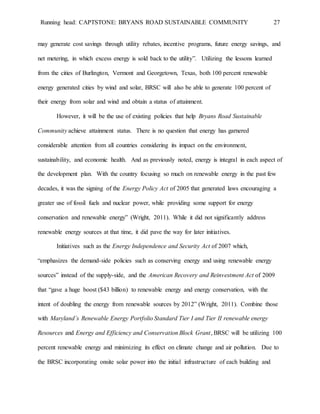 Running head: CAPTSTONE: BRYANS ROAD SUSTAINABLE COMMUNITY 27
may generate cost savings through utility rebates, incentive programs, future energy savings, and
net metering, in which excess energy is sold back to the utility”. Utilizing the lessons learned
from the cities of Burlington, Vermont and Georgetown, Texas, both 100 percent renewable
energy generated cities by wind and solar, BRSC will also be able to generate 100 percent of
their energy from solar and wind and obtain a status of attainment.
However, it will be the use of existing policies that help Bryans Road Sustainable
Community achieve attainment status. There is no question that energy has garnered
considerable attention from all countries considering its impact on the environment,
sustainability, and economic health. And as previously noted, energy is integral in each aspect of
the development plan. With the country focusing so much on renewable energy in the past few
decades, it was the signing of the Energy Policy Act of 2005 that generated laws encouraging a
greater use of fossil fuels and nuclear power, while providing some support for energy
conservation and renewable energy” (Wright, 2011). While it did not significantly address
renewable energy sources at that time, it did pave the way for later initiatives.
Initiatives such as the Energy Independence and Security Act of 2007 which,
“emphasizes the demand-side policies such as conserving energy and using renewable energy
sources” instead of the supply-side, and the American Recovery and Reinvestment Act of 2009
that “gave a huge boost ($43 billion) to renewable energy and energy conservation, with the
intent of doubling the energy from renewable sources by 2012” (Wright, 2011). Combine those
with Maryland’s Renewable Energy Portfolio Standard Tier I and Tier II renewable energy
Resources and Energy and Efficiency and Conservation Block Grant, BRSC will be utilizing 100
percent renewable energy and minimizing its effect on climate change and air pollution. Due to
the BRSC incorporating onsite solar power into the initial infrastructure of each building and
 