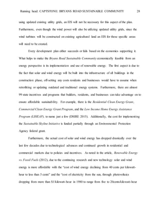 Running head: CAPTSTONE: BRYANS ROAD SUSTAINABLE COMMUNITY 28
using updated existing utility grids, an EIS will not be necessary for this aspect of the plan.
Furthermore, even though the wind power will also be utilizing updated utility grids, since the
wind turbines will be constructed on existing agricultural land an EIS for those specific areas
will need to be created.
Every development plan either succeeds or fails based on the economics supporting it.
What helps to make the Bryans Road Sustainable Community economically feasible from an
energy perspective is its implementation and use of renewable energy. The first aspect is due to
the fact that solar and wind energy will be built into the infrastructure of all buildings in the
construction phase, off-setting any costs residents and businesses would have to assume when
retrofitting or updating outdated and traditional energy systems. Furthermore, there are almost
99 state incentives and programs that builders, residents, and businesses can take advantage on to
ensure affordable sustainability. For example, there is the Residential Clean Energy Grant,
Commercial Clean Energy Grant Program, and the Low Income Home Energy Assistance
Program (LIHEAP), to name just a few (DSIRE 2015). Additionally, the cost for implementing
the Sustainable Skyline Initiative is funded partially through an Environmental Protection
Agency federal grant.
Furthermore, the actual cost of solar and wind energy has dropped drastically over the
last few decades due to technological advances and continued growth in residential and
commercial markets due to policies and incentives. As noted in the article, Renewable Energy
vs. Fossil Fuels (2012), due to the continuing research and new technology solar and wind
energy is more affordable with the “cost of wind energy declining from 40 cents per kilowatt-
hour to less than 5 cents” and the “cost of electricity from the sun, through photovoltaics
dropping from more than $1/kilowatt-hour in 1980 to range from five to 20cents/kilowatt-hour
 