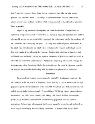 Running head: CAPTSTONE: BRYANS ROAD SUSTAINABLE COMMUNITY 29
today” (para 6). However, do not forget the true cost savings that solar and wind energy
provides over traditional forms. Cost savings in the form of natural resource conservation,
cleaner air and water, healthier population which reduces medical costs, and healthier planet for
future generations.
As part of any sustainable development, the ethical implications of air pollution and
sustainable energy sources must be considered. As previously noted, the implementation and use
of renewable energy has a profound effect on not only the environment but also the population of
the community and consequently the planet. Including solar and wind power infrastructure in
the initial build will eliminate any initial out of pocket costs for residents and reduced kilowatt-
hour cost, making it cost affordable for everyone. Combine that with financial incentives that
address all levels of income, the fair and equitable distribution of policies and incentives make it
affordable for all residents and businesses. Additionally, minimizing air pollutants through the
implementation of the Sustainable Skyline Initiative addresses the ethical implications regarding
air pollution and population health along with the health of the planet and its inhabitants.
Conclusion
There are almost countless reasons as to why sustainable development is necessary for
the continued health and growth of the planet. Similar to a line in a poem, let me count the ways,
population growth of over one billion by the year 2050 (UN 2013), fossil fuel consumption peak
and oil reserve decline in approximately 70 years (Murphy 2012), and climate change affecting
temperatures, sea levels, storm frequency and velocity, soil erosion, flooding, and droughts
(Kelly 2012). In order to meet the needs of an increasing population now and for future
generations, the importance of sustainable development cannot be stressed enough and needs to
be an integral part of every new and existing community. In the case of the Bryans Road
 