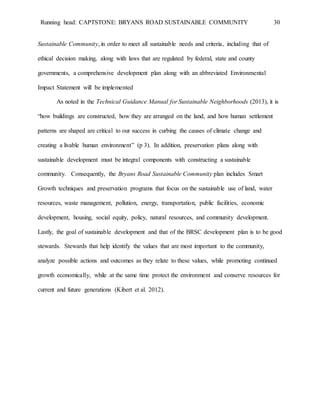 Running head: CAPTSTONE: BRYANS ROAD SUSTAINABLE COMMUNITY 30
Sustainable Community, in order to meet all sustainable needs and criteria, including that of
ethical decision making, along with laws that are regulated by federal, state and county
governments, a comprehensive development plan along with an abbreviated Environmental
Impact Statement will be implemented
As noted in the Technical Guidance Manual for Sustainable Neighborhoods (2013), it is
“how buildings are constructed, how they are arranged on the land, and how human settlement
patterns are shaped are critical to our success in curbing the causes of climate change and
creating a livable human environment” (p 3). In addition, preservation plans along with
sustainable development must be integral components with constructing a sustainable
community. Consequently, the Bryans Road Sustainable Community plan includes Smart
Growth techniques and preservation programs that focus on the sustainable use of land, water
resources, waste management, pollution, energy, transportation, public facilities, economic
development, housing, social equity, policy, natural resources, and community development.
Lastly, the goal of sustainable development and that of the BRSC development plan is to be good
stewards. Stewards that help identify the values that are most important to the community,
analyze possible actions and outcomes as they relate to these values, while promoting continued
growth economically, while at the same time protect the environment and conserve resources for
current and future generations (Kibert et al. 2012).
 