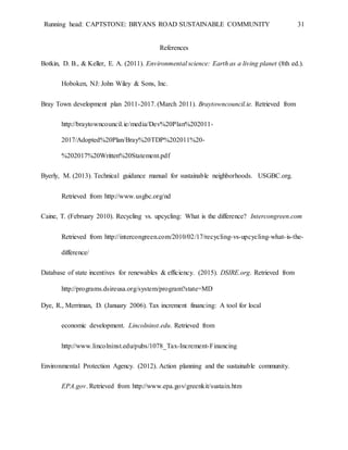 Running head: CAPTSTONE: BRYANS ROAD SUSTAINABLE COMMUNITY 31
References
Botkin, D. B., & Keller, E. A. (2011). Environmental science: Earth as a living planet (8th ed.).
Hoboken, NJ: John Wiley & Sons, Inc.
Bray Town development plan 2011-2017. (March 2011). Braytowncouncil.ie. Retrieved from
http://braytowncouncil.ie/media/Dev%20Plan%202011-
2017/Adopted%20Plan/Bray%20TDP%202011%20-
%202017%20Written%20Statement.pdf
Byerly, M. (2013). Technical guidance manual for sustainable neighborhoods. USGBC.org.
Retrieved from http://www.usgbc.org/nd
Caine, T. (February 2010). Recycling vs. upcycling: What is the difference? Intercongreen.com
Retrieved from http://intercongreen.com/2010/02/17/recycling-vs-upcycling-what-is-the-
difference/
Database of state incentives for renewables & efficiency. (2015). DSIRE.org. Retrieved from
http://programs.dsireusa.org/system/program?state=MD
Dye, R., Merriman, D. (January 2006). Tax increment financing: A tool for local
economic development. Lincolninst.edu. Retrieved from
http://www.lincolninst.edu/pubs/1078_Tax-Increment-Financing
Environmental Protection Agency. (2012). Action planning and the sustainable community.
EPA.gov. Retrieved from http://www.epa.gov/greenkit/sustain.htm
 