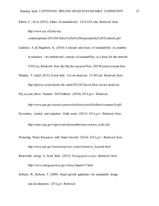 Running head: CAPTSTONE: BRYANS ROAD SUSTAINABLE COMMUNITY 33
Kibert, C., Et al. (2012). Ethics of sustainability. CCE.UFL.edu. Retrieved from
http://www.cce.ufl.edu/wp-
content/uploads/2012/08/Ethics%20of%20Sustainability%20Textbook.pdf
Lutteken, A. & Hagedorn, K. (2010). Concepts and issues of sustainability in countries
in transition -An institutional concept of sustainability as a basis for the network.
FAO.org. Retrieved from ftp://ftp.fao.org/seur/New_SEUR/ceesa/concept.htm
Murphy, T. (April 2012). Fossil fuels: I’m not dead yet. UCSD.edu. Retrieved from
http://physics.ucsd.edu/do-the-math/2012/02/fossil-fuels-im-not-dead-yet/
Pay as your throw: Summer 2010 bulletin. (2010). EPA.gov³. Retrieved
http://www.epa.gov/waste/conserve/tools/payt/tools/bulletin/summer10.pdf
Prevention, control, and reduction: Solid waste. (2012). EPA.gov². Retrieved from
http://water.epa.gov/type/oceb/marinedebris/prevention_solid.cfm
Protecting Water Resources with Smart Growth. (2014). EPA.gov¹. Retrieved from
http://www.epa.gov/watersense/our_water/tomorrow_beyond.html
Renewable energy vs. fossil fuels. (2012). Energyquest.ca.gov. Retrieved from
http://www.energyquest.ca.gov/story/chapter17.html
Roberts, W., Roberts, T. (2009). Smart growth guidelines for sustainable design
and development. EPA.gov. Retrieved
 