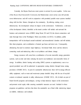 Running head: CAPTSTONE: BRYANS ROAD SUSTAINABLE COMMUNITY 5
Currently, the Bryans Road area water system is serviced by seven aquifers. In the case
of the Bryans Road Sustainable Community, the Mattawoman sewer service area will provide
sewer infrastructure and will work in conjunction with permitted potable water systems installed
along with low-flow fixtures through-out the community. By utilizing existing sewer
infrastructure, the development reduces its impact on the environment. Furthermore, a sub-area
of the development district, identified as the transit corridor will include and surround the
business and commercial areas of BRSC along Route 301 and 210, the closest connections and
main thorough fares to the Washington Metro area (Kelly et al 2012). In addition, public
transportation will be developed around residential and nonresidential densities and will include,
bike share programs, and a combination of natural gas buses and street cars. Consequently,
eliminating the need to construct major highways, but instead build, fewer and less intrusive
connecting roads and minimizing effect on air pollution and climate change.
Energy resources will come from a combination of on-site renewable energy generation
systems, such as solar and wind, reducing the need to use traditional, non-renewable forms of
energy. In addition, district heating and cooling (DHC) systems as supplementary uses or as
special permitted uses will be authorized in appropriate zoning districts through bonus zoning
provisions (USGBC 2013). As part of a sustainable infrastructure there will be energy-efficient
utility equipment, such as water and wastewater pumps installed along with the use of recycled
content or reclaimed materials in utility infrastructure (USGBC 2013). All of which are part of
Smart Growth programs and techniques, serving to help minimize impact on the environment
and promote social equity while ensuring sustainable measures are used. Included in these
programs are guidelines and laws that direct the sustainable use of land while minimizing impact
on wildlife, wilderness and wetlands.
 