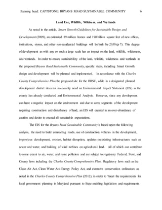 Running head: CAPTSTONE: BRYANS ROAD SUSTAINABLE COMMUNITY 6
Land Use, Wildlife, Wildness, and Wetlands
As noted in the article, Smart Growth Guidelines for Sustainable Design and
Development (2009), an estimated 89 million homes and 190 billion square feet of new offices,
institutions, stores, and other non-residential buildings will be built by 2050 (p 7). This degree
of development as with any on such a large scale has an impact on the land, wildlife, wilderness,
and wetlands. In order to ensure sustainability of the land, wildlife, wilderness and wetlands in
the proposed Bryans Road Sustainable Community, specific steps, including Smart Growth
design and development will be planned and implemented. In accordance with the Charles
County Comprehensive Plan the proposed site for the BRSC, while in a designated planned
development district does not necessarily need an Environmental Impact Statement (EIS) as the
county has already conducted and Environmental Analysis. However, since any development
can have a negative impact on the environment and due to some segments of the development
requiring construction and disturbance of land, an EIS will created in an over-abundance of
caution and desire to exceed all sustainable expectations.
The EIS for the Bryans Road Sustainable Community is based upon the following
analysis, the need to build connecting roads, use of construction vehicles in the development,
impervious development, erosion, habitat disruption, updates on existing infrastructures such as
sewer and water, and building of wind turbines on agricultural land. All of which can contribute
to some extent to air, water, and noise pollution and are subject to regulatory Federal, State, and
County laws including the Charles County Comprehensive Plan. Regulatory laws such as the
Clean Air Act, Clean Water Act, Energy Policy Act, and extensive conservation ordinances as
noted in the Charles County Comprehensive Plan (2012), in order to “meet the requirements for
local government planning in Maryland pursuant to State enabling legislation and requirements
 