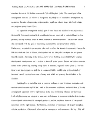 Running head: CAPTSTONE: BRYANS ROAD SUSTAINABLE COMMUNITY 7
contained in Article 66-B of the Annotated Code of Maryland (p 8). The overall goal of the
development plan and EIS will be to incorporate the principles of sustainable development by
advancing the union of economic, environmental, social and cultural issues into local policies
and programs (Bray Town 2011).
As a planned development district, part of what makes the location of the Bryans Road
Sustainable Community optimal is it is not located on any preserved or protected land, in close
proximity to any wetlands, nor is it within 100 feet of water or coastline. The selection of this
site corresponds with the goal of maximizing sustainability and preservation of land.
Furthermore, as part of the preservation plan, and to reduce the impact the community has on the
land such as in the case of erosion, development will not take place on slopes that are greater
than 15 percent. According to the United States Green Building Council (2015), by keeping
development on slopes that are 15 percent or less will better “protect habitat and reduce stress on
natural water systems by reserving steep slopes in a natural, vegetated state” (para 1). Nor will
there be any development on land that is considered highly erodible due to the potential of
increased run-off, such as in the case of sandy soils which are generally located close to the
coastline.
Additionally, as part of the goal to preserve wetlands, a plan for stream restoration and
erosion control as noted by USGBC, such as the covenants, conditions, and restrictions (CC&R)
development agreement will be implemented in the case monitoring indicates any increased
levels of phosphorus and nitrogen in waterways and damage to stream or wetlands do to erosion.
If development needs to occur on slopes greater 15 percent, anywhere from 40 to 100 percent
restoration will be implemented. Furthermore, protection of watersheds will in part take place
with the application of improved urban nutrient management and stormwater filtering. This will
 
