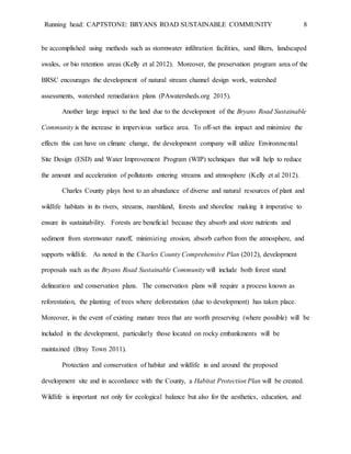Running head: CAPTSTONE: BRYANS ROAD SUSTAINABLE COMMUNITY 8
be accomplished using methods such as stormwater infiltration facilities, sand filters, landscaped
swales, or bio retention areas (Kelly et al 2012). Moreover, the preservation program area of the
BRSC encourages the development of natural stream channel design work, watershed
assessments, watershed remediation plans (PAwatersheds.org 2015).
Another large impact to the land due to the development of the Bryans Road Sustainable
Community is the increase in impervious surface area. To off-set this impact and minimize the
effects this can have on climate change, the development company will utilize Environmental
Site Design (ESD) and Water Improvement Program (WIP) techniques that will help to reduce
the amount and acceleration of pollutants entering streams and atmosphere (Kelly et al 2012).
Charles County plays host to an abundance of diverse and natural resources of plant and
wildlife habitats in its rivers, streams, marshland, forests and shoreline making it imperative to
ensure its sustainability. Forests are beneficial because they absorb and store nutrients and
sediment from stormwater runoff, minimizing erosion, absorb carbon from the atmosphere, and
supports wildlife. As noted in the Charles County Comprehensive Plan (2012), development
proposals such as the Bryans Road Sustainable Community will include both forest stand
delineation and conservation plans. The conservation plans will require a process known as
reforestation, the planting of trees where deforestation (due to development) has taken place.
Moreover, in the event of existing mature trees that are worth preserving (where possible) will be
included in the development, particularly those located on rocky embankments will be
maintained (Bray Town 2011).
Protection and conservation of habitat and wildlife in and around the proposed
development site and in accordance with the County, a Habitat Protection Plan will be created.
Wildlife is important not only for ecological balance but also for the aesthetics, education, and
 