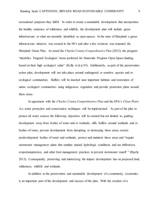 Running head: CAPTSTONE: BRYANS ROAD SUSTAINABLE COMMUNITY 9
recreational purposes they fulfill. In order to create a sustainable development that incorporates
the healthy existence of wilderness and wildlife, the development plan will include green
infrastructure or what are normally identified as open spaces. In the state of Maryland a green
infrastructure initiative was created in the 90’s and after a few revisions was renamed the
Maryland Green Plan. As noted the Charles County Comprehensive Plan (2012), the program
“identifies Targeted Ecological Areas preferred for Statewide Program Open Space funding
based on their high ecological value” (Kelly et al p 93). Additionally, as part of the preservation
action plan, development will not take place around endangered or sensitive species and or
ecological communities. Buffers will be inserted near important habitats and restoration of
native ecological communities using indigenous vegetation and provide protection plans around
these areas.
In agreement with the Charles County Comprehensive Plan and the EPA’s Clean Water
Act, water protection and conservation techniques will be implemented. As part of the plan to
protect all water sources the following objectives will be created but not limited to, guiding
development away from bodies of water and or wetlands, affix buffers around wetlands and or
bodies of water, prevent development from disrupting or destroying these areas, restore
predevelopment bodies of water and wetlands, protect and maintain these areas and “require
stormwater management plans that emulate natural hydrologic conditions and use infiltration,
evapotranspiration, and other best management practices to prevent stormwater runoff ” (Byerly
2013). Consequently, preserving and minimizing the impact development has on proposed land,
wilderness, wildlife and wetlands.
In addition to the preservation and sustainable development of a community, economics
is an important part of the development and success of the plan. With the creation of a
 