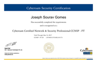 Cyberoam Security Certification
Joseph Sourav Gomes
Has successfully completed the requirements
and is recognized as a
Cyberoam Certified Network & Security Professional-CCNSP - FT
Valid Through: May 14, 2017
CCNSP - FT ID : CP140515/V3.0EL/01173
Hemal Patel
CEO - Cyberoam Technologies Pvt. Ltd.
Validate this Certificate's authenticity at
training.cyberoam.com
Cyberoam, Cyberoam Logo are registered trade marks and CCNSP,CCNSE are trademarks of Cyberoam Technologies Pvt. Ltd. Copyright©2015 Cyberoam Technologies Pvt. Ltd. All Rights Reserved
 
