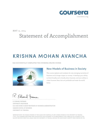 coursera.org
Statement of Accomplishment
MAY 15, 2014
KRISHNA MOHAN AVANCHA
HAS SUCCESSFULLY COMPLETED THE COURSERA ONLINE COURSE
New Models of Business in Society
This course explains and analyzes the new emerging narratives of
business and its larger impact on society. It develops your ability
to think broadly and critically about business, and your ability to
create business ideas that are profitable and make the world
better.
R. EDWARD FREEMAN
UNIVERSITY PROFESSOR
ELIS AND SIGNE OLSSON PROFESSOR OF BUSINESS ADMINISTRATION
DARDEN SCHOOL OF BUSINESS
UNIVERSITY OF VIRGINIA
IMPORTANT NOTE: THE ONLINE OFFERING OF THIS CLASS IS NOT IDENTICAL TO ANY COURSE OFFERED AT THE UNIVERSITY OF VIRGINIA
("UVA"). THE COURSERA PARTICIPANT WHO HAS RECEIVED THIS STATEMENT OF ACCOMPLISHMENT IS NOT ENROLLED AS A STUDENT AT UVA,
HAS NOT RECEIVED CREDIT OR A GRADE FROM THE UNIVERSITY OF VIRGINIA, NOR HAS THE PARTICIPANT'S IDENTITY BEEN VERIFIED BY UVA.
 