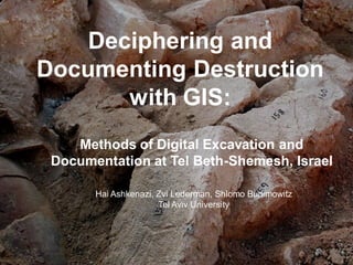 11
Deciphering and
Documenting Destruction
with GIS:
Methods of Digital Excavation and
Documentation at Tel Beth-Shemesh, Israel
Hai Ashkenazi, Zvi Lederman, Shlomo Bunimowitz
Tel Aviv University
 