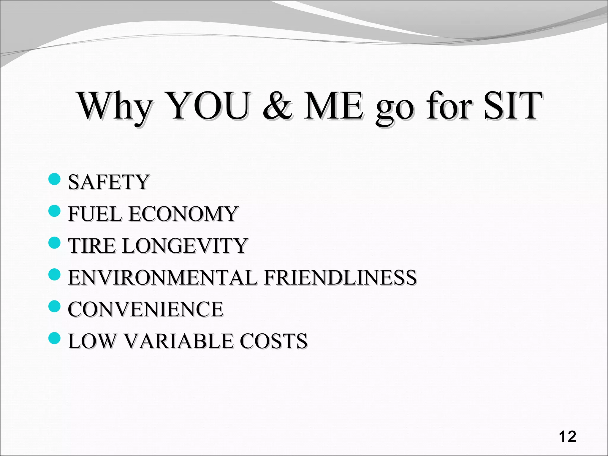 Why YOU & ME go for SITWhy YOU & ME go for SIT
SAFETYSAFETY
FUEL ECONOMYFUEL ECONOMY
TIRE LONGEVITYTIRE LONGEVITY
ENVIRONMENTAL FRIENDLINESSENVIRONMENTAL FRIENDLINESS
CONVENIENCECONVENIENCE
LOW VARIABLE COSTSLOW VARIABLE COSTS
12
 