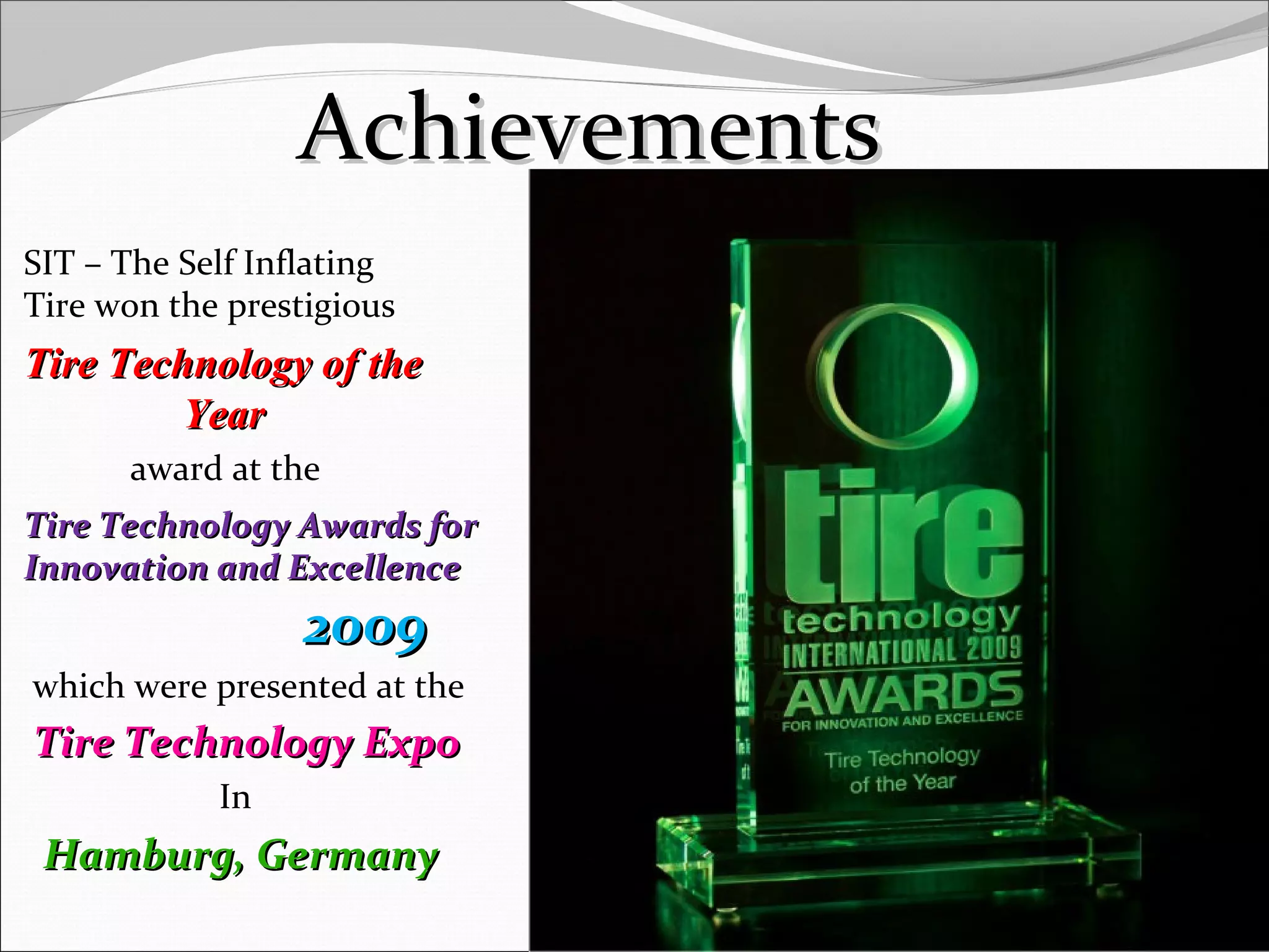 AchievementsAchievements
SIT – The Self Inflating
Tire won the prestigious
Tire Technology of theTire Technology of the
YearYear
award at the
Tire Technology Awards forTire Technology Awards for
Innovation and ExcellenceInnovation and Excellence
20092009
which were presented at the
Tire Technology ExpoTire Technology Expo
In
Hamburg, GermanyHamburg, Germany
13
 