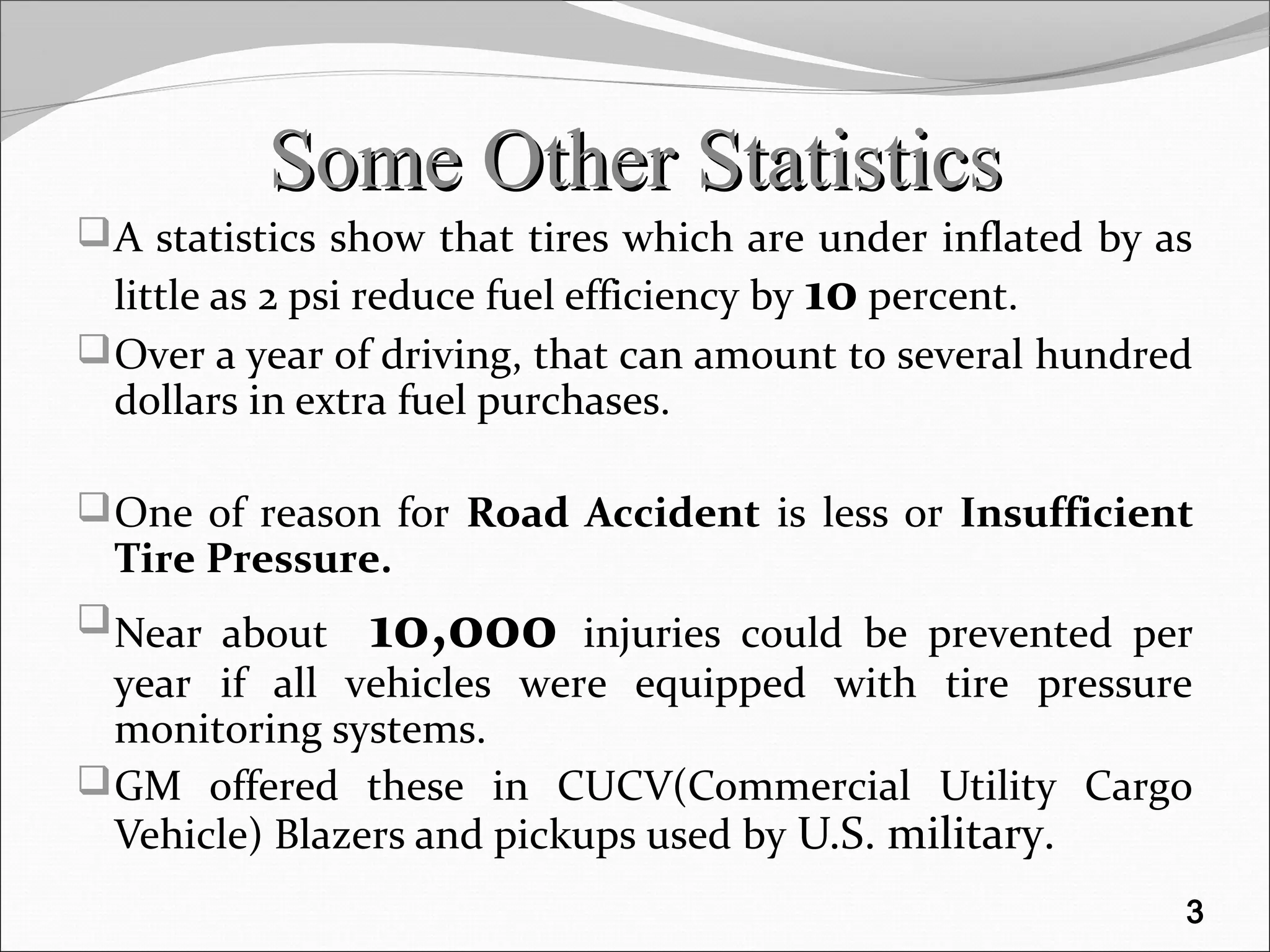 Some Other StatisticsSome Other Statistics
A statistics show that tires which are under inflated by as
little as 2 psi reduce fuel efficiency by 10 percent.
Over a year of driving, that can amount to several hundred
dollars in extra fuel purchases.
One of reason for Road Accident is less or Insufficient
Tire Pressure.
Near about 10,000 injuries could be prevented per
year if all vehicles were equipped with tire pressure
monitoring systems.
GM offered these in CUCV(Commercial Utility Cargo
Vehicle) Blazers and pickups used by U.S. military.
3
 