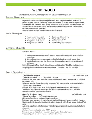 Career Overview
Core Strengths
Accomplishments
Work Experience
WENDI WOOD
623 Rambo Street, Damascus, VA 24236 | C: 928-286-7236 | wendi30944@gmail.com
Highly enthusiastic customer service professional with 25+ years experience focused on
promoting guest satisfaction through exceptional service. Offers exceptional organizational,
interpersonal and computer skills. Strong background in all aspects of customer service and
support. Accustomed to working in fast-paced environments with success in effectively
handling difficult client situations.
Ready to take on the world in a new exciting environment.
Customer service expert
Communicates effectively
Exceptional multi-tasker
Energetic work attitude
Creative problem solving
Adaptive team player
Flexible schedule
Cash handling/ reconciliation
Customer Service
Researched, calmed and rapidly resolved guest conflicts to create a more positive
experience.
Greeted customers upon entrance and handled all cash and credit transactions.
Assisted customers over the phone regarding operations, services, promotions and
concerns.
Earned Employee of the Month recognition as well as various "Good Job endorsements,
for going above and beyond what was expected.. Currently CPR/AED certified
Apr 2014 to Sept 2016Transportation Dispatch
Xanterra South Rim, LLC - Grand Canyon, Arizona
Communicates effectively with other departments to assist guests with any special requests
during their visits.
Balance scheduling for the day-to-day activities of 15+ transportation employees including
Tour Bus and Taxi services.
Maintain up-to-date records at all times, including logs, cash receipts and manifests.
Work under strict deadlines and respond to service requests and emergency call-outs.
Guarantee positive customer experiences.
Aug 2013 to Apr 2014Guest Service Agent, Lead
Xaterra South Rim, LLC - Grand Canyon, Arizona
Greeted and registered guests and issued room keys.
Processed guest payments for room charges, food and beverage charges and phone charges.
Recommended dining and entertainment options for guests in the Grand Canyon National Park
area.
Answered department telephone calls within 3 rings, using correct salutations and telephone
etiquette.
Monitored room availability using OPERA system.
Processed cash and credit card transactions during the checkout process.
Greeted all guests in a courteous and professional manner.
 