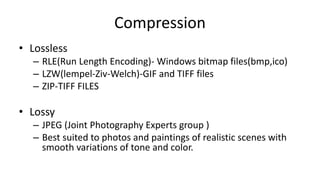 Compression
• Lossless
– RLE(Run Length Encoding)- Windows bitmap files(bmp,ico)
– LZW(lempel-Ziv-Welch)-GIF and TIFF files
– ZIP-TIFF FILES
• Lossy
– JPEG (Joint Photography Experts group )
– Best suited to photos and paintings of realistic scenes with
smooth variations of tone and color.
 