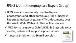 JPEG (Joint Photographers Expert Group)
JPEG format is commonly used to display
photographs and other continuous-tone images in
hypertext markup language(HTML) documents over
the World Wide Web and other online services.
 JPEG format supports CMYK, RGB, & Greyscale color
modes, & does not support alpha channels.
 It uses a 24-bit format-16 million colors.
 